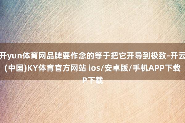 开yun体育网品牌要作念的等于把它开导到极致-开云(中国)KY体育官方网站 ios/安卓版/手机APP下载