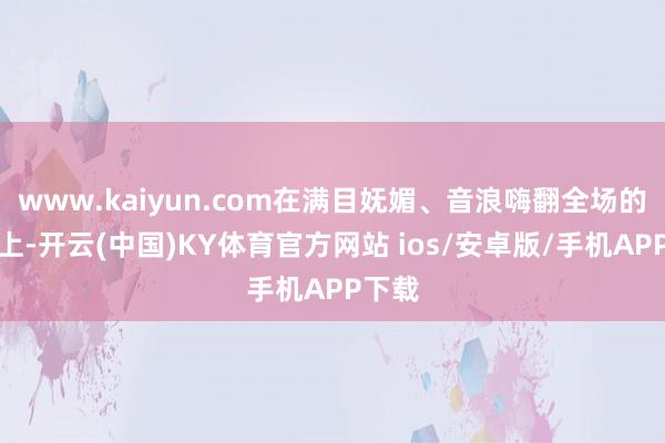 www.kaiyun.com在满目妩媚、音浪嗨翻全场的舞台上-开云(中国)KY体育官方网站 ios/安卓版/手机APP下载