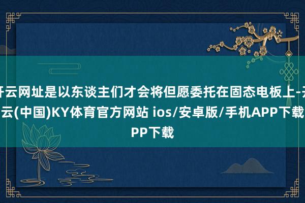 开云网址是以东谈主们才会将但愿委托在固态电板上-开云(中国)KY体育官方网站 ios/安卓版/手机APP下载